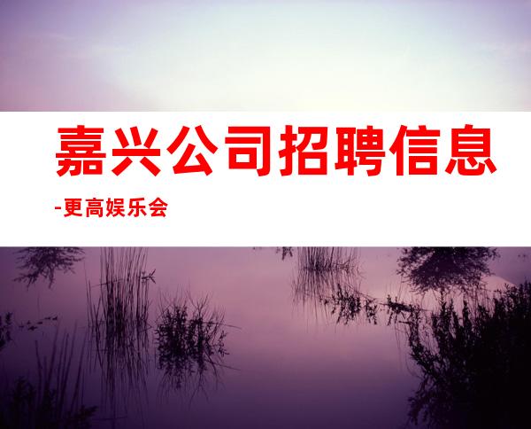 嘉兴公司招聘信息-更高娱乐会所-限生全国招聘