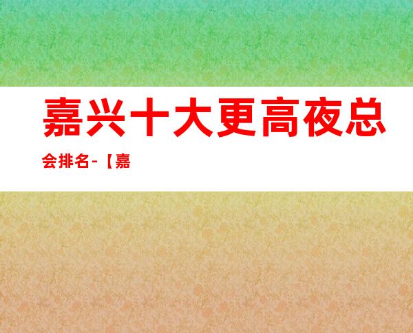 嘉兴十大更高夜总会排名-【嘉兴十大商务KTV来电预定】