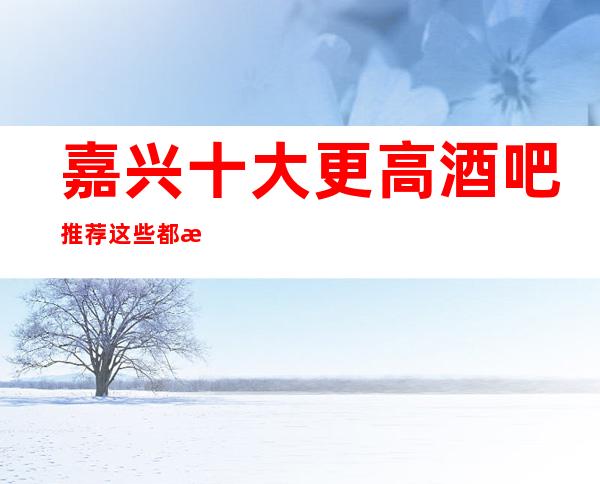 嘉兴十大更高酒吧推荐 这些都是值得体验的场