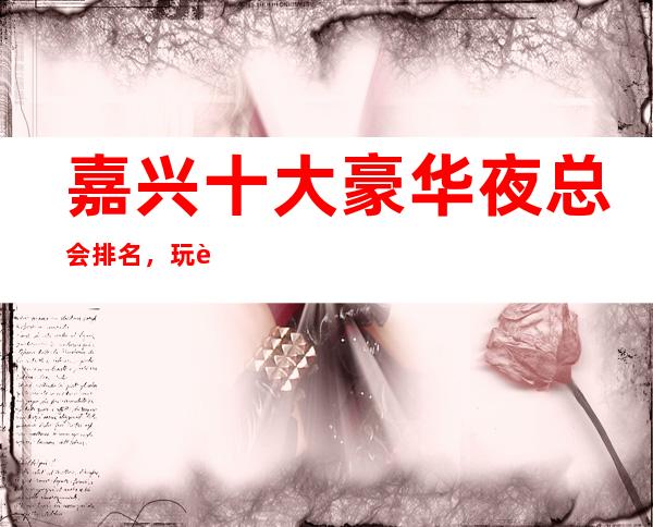 嘉兴十大豪华夜总会排名,玩过不后悔商务会所介绍详情