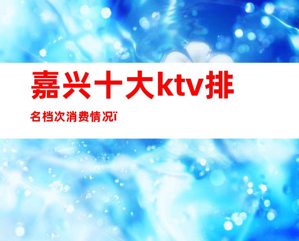 嘉兴十大ktv排名档次消费情况（）