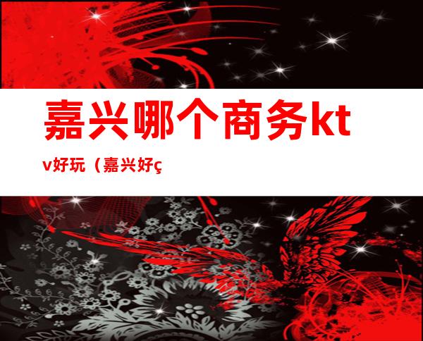 嘉兴哪个商务ktv好玩（嘉兴好玩的ktv）