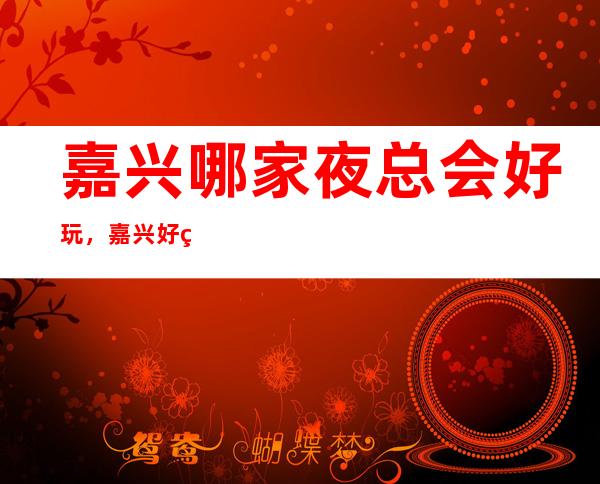 嘉兴哪家夜总会好玩，嘉兴好玩夜总会一文整理好