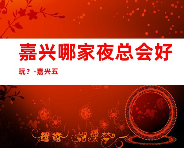 嘉兴哪家夜总会好玩？-嘉兴五大夜总会KTV排行榜