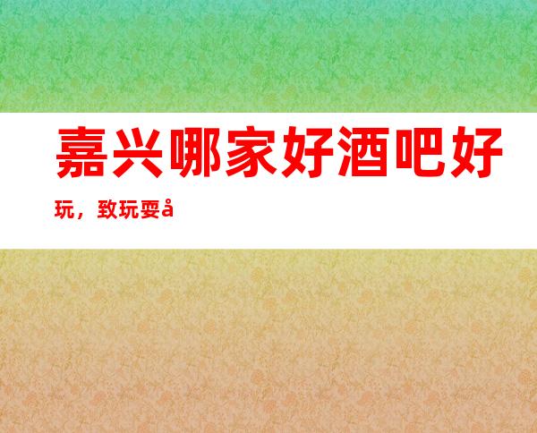 嘉兴哪家好酒吧好玩，致玩耍就认准这几家