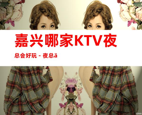 嘉兴哪家KTV夜总会好玩-夜总会都可来电预订