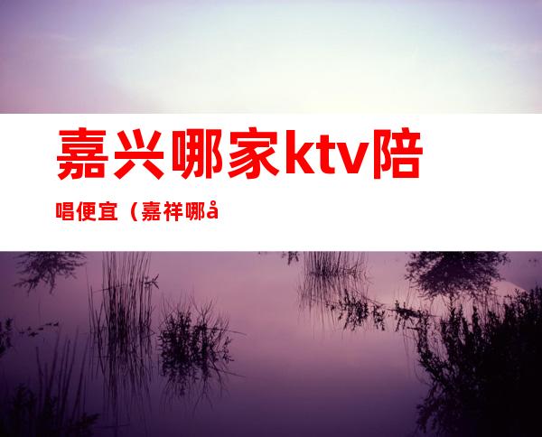嘉兴哪家ktv陪唱便宜(嘉祥哪家KTV有陪唱的)