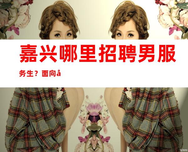 嘉兴哪里招聘男服务生？面向全国招贤纳士