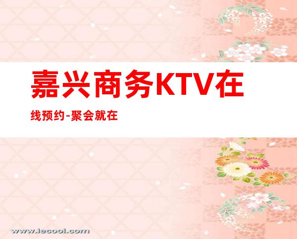 嘉兴商务KTV在线预约-聚会就在这里不停不歇狂嗨起来