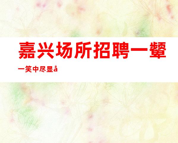 嘉兴场所招聘一颦一笑中尽显女性的魅力20
