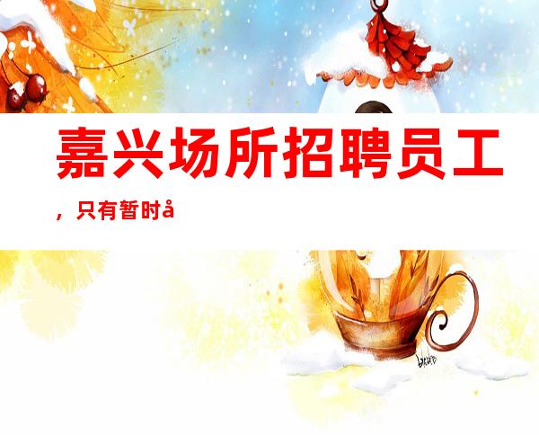 嘉兴场所招聘员工，只有暂时停止的成功