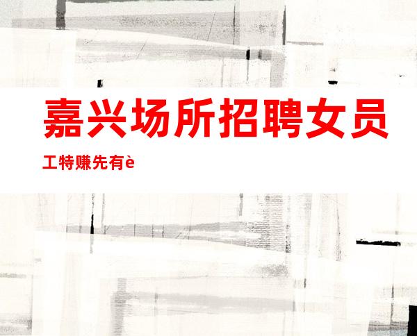 嘉兴场所招聘女员工特赚先有苦后有甜