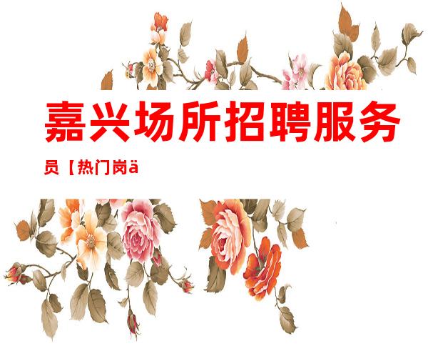 嘉兴场所招聘 服务员【热门岗位】待遇好