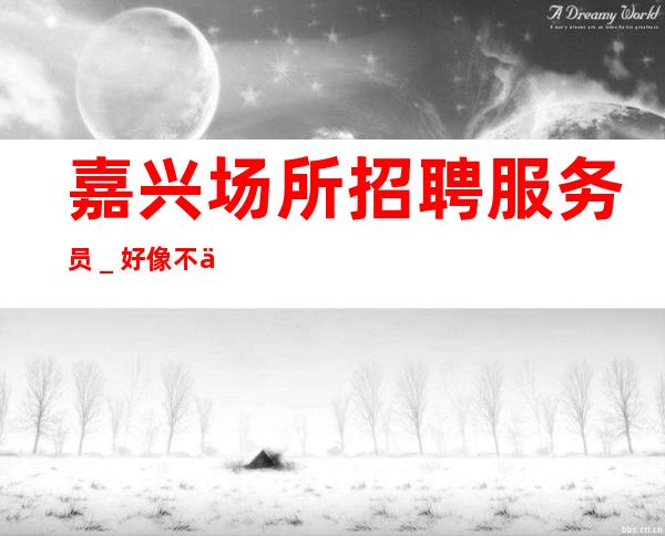 嘉兴场所招聘服务员＿好像不会白跑一趟