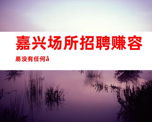 嘉兴场所招聘 赚容易 没有任何借口——禁止中介入内。