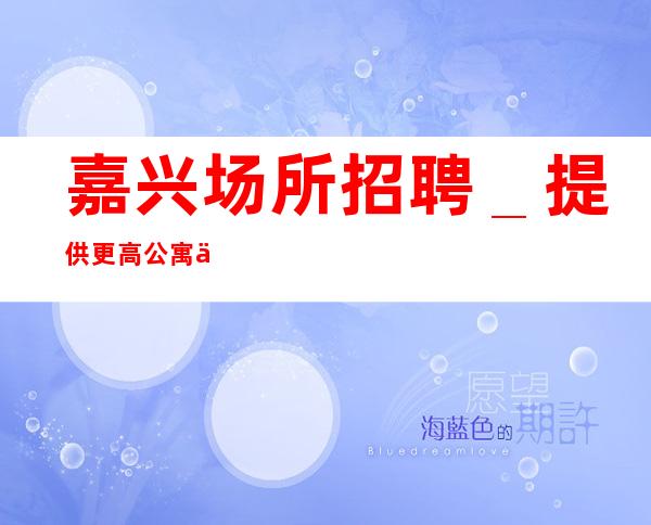 嘉兴场所招聘_提供更高公寓住宿