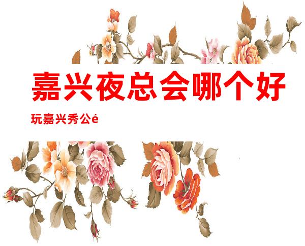 嘉兴夜总会哪个好玩嘉兴秀公馆会所有什么服务 – 嘉兴经济技术开发区商务KTV