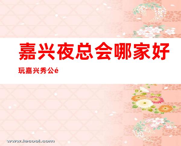 嘉兴夜总会哪家好玩嘉兴秀公馆会所在哪里 – 嘉兴嘉兴港商务KTV