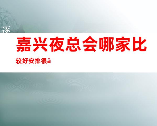 嘉兴夜总会哪家比较好/安排很周到,客户也都挺满意