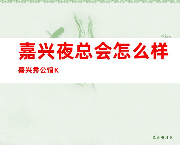 嘉兴夜总会怎么样嘉兴秀公馆KTV酒水价位 – 嘉兴南湖嘉兴火车站商务KTV