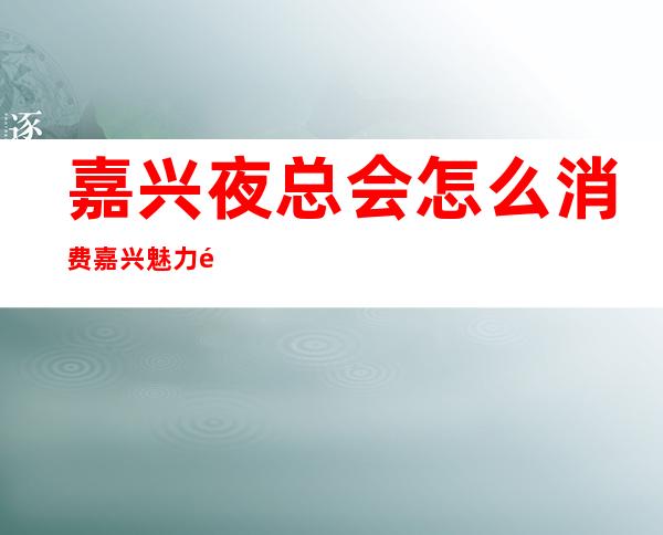 嘉兴夜总会怎么消费嘉兴魅力金座夜总会怎么消费 – 嘉兴平湖东湖景区商务KTV