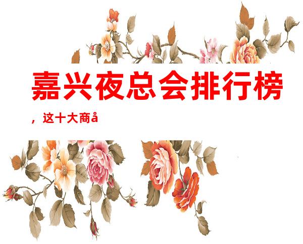 嘉兴夜总会排行榜,这十大商务KTV看你去玩过几家?