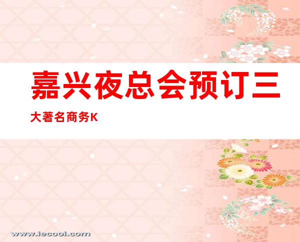 嘉兴夜总会预订 三大著名商务KTV档次及消费情况一览