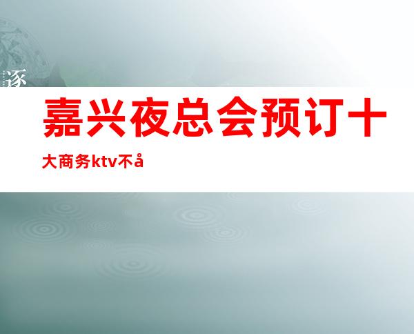 嘉兴夜总会预订 十大商务ktv不容错过的场所