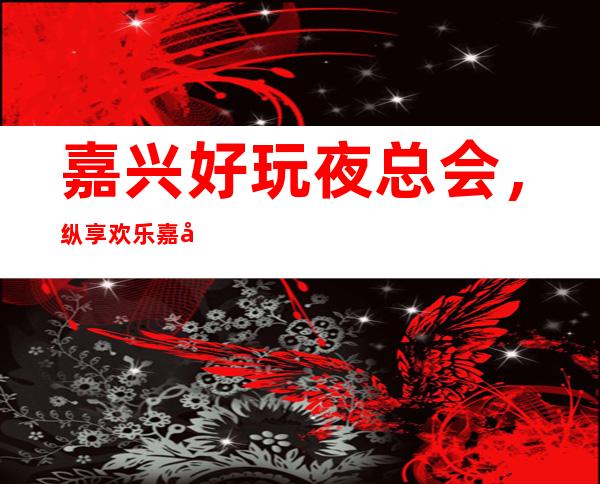 .嘉兴好玩夜总会,纵享欢乐嘉兴好玩有趣夜总会盘点