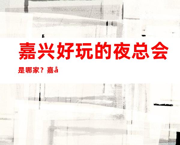 嘉兴好玩的夜总会是哪家？嘉兴热门的十大夜总会预定