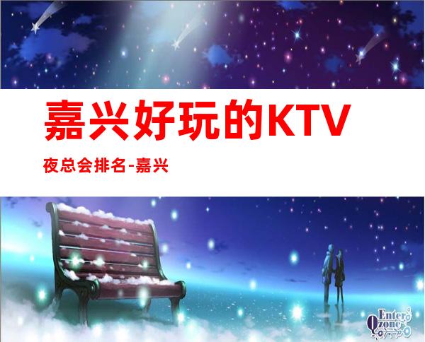 嘉兴好玩的KTV夜总会排名-嘉兴哪个夜总会最值得一去