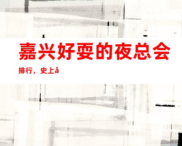 嘉兴好耍的夜总会排行,史上 全的优质嘉兴KTV总结 – 嘉兴南湖商务KTV