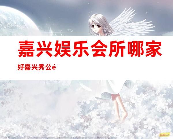 嘉兴娱乐会所哪家好嘉兴秀公馆夜总会包厢价位 – 嘉兴秀洲塘汇商务KTV