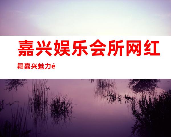 嘉兴娱乐会所网红舞嘉兴魅力金座娱乐会所消费怎样 – 嘉兴海宁钱塘江北岸商务KTV