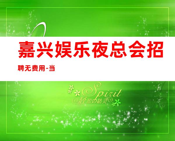 嘉兴娱乐夜总会招聘无费用-当天安排上班不收杂费