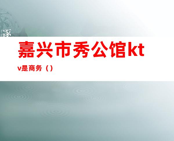 嘉兴市秀公馆ktv是商务()
