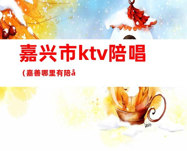 嘉兴市ktv陪唱（嘉善哪里有陪唱的ktv）