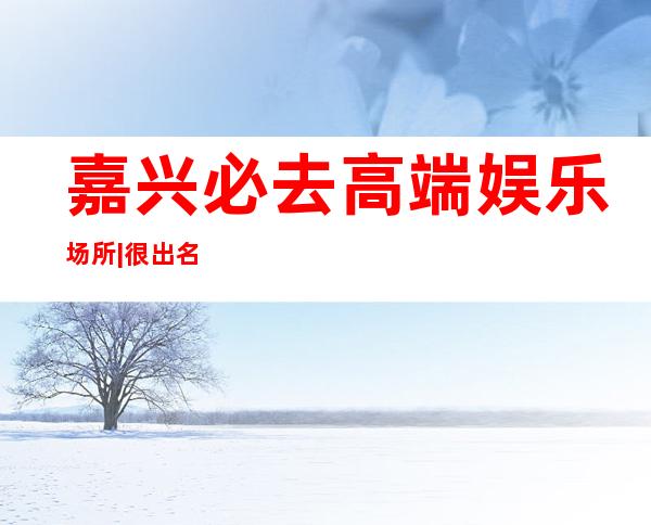 嘉兴必去高端娱乐场所|很出名的10大夜总会排名一览 – 嘉兴秀洲商务KTV