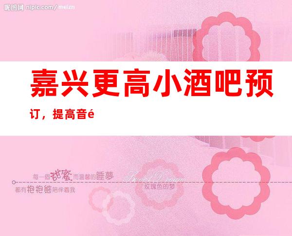 嘉兴更高小酒吧预订，提高音量做好准备笔者以为你总结好