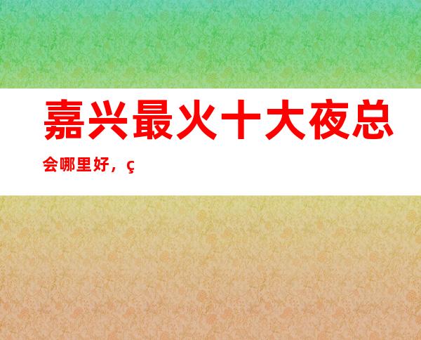 嘉兴最 火十大夜总会哪里好，点击详细介绍
