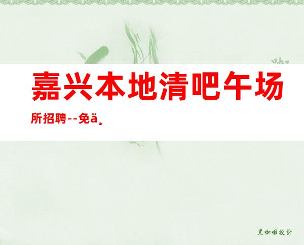 嘉兴本地清吧午场所招聘--免一切费用亲自负责靠谱