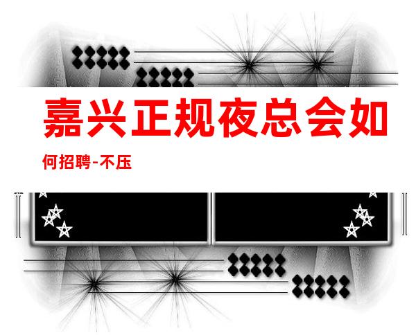 嘉兴正规夜总会如何招聘-不压不扣