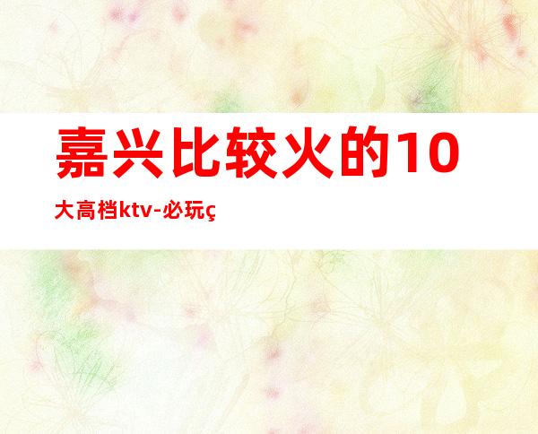 嘉兴比较火的10大高档ktv-必玩的生意火爆 – 嘉兴海宁商务KTV