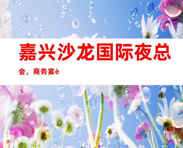 嘉兴沙龙国际夜总会，商务宴请招待客户的好地方