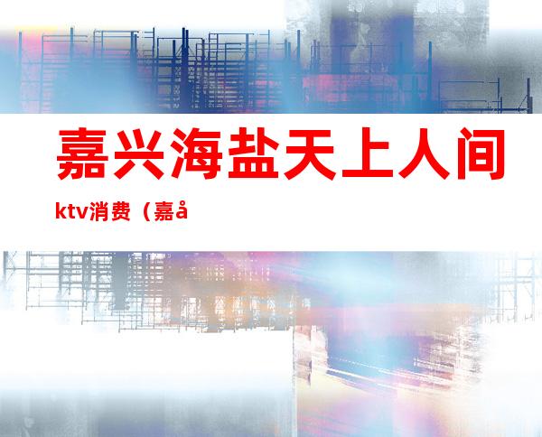 嘉兴海盐天上人间ktv消费(嘉兴海盐天上人间ktv消费多少钱)