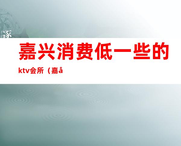 嘉兴消费低一些的ktv会所(嘉兴ktv消费水平)