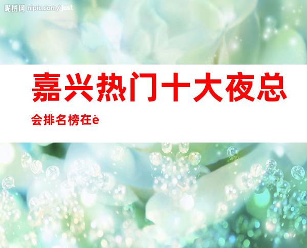 嘉兴热门十大夜总会排名榜/在这里你可以缓解自己的压力