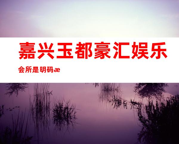 嘉兴玉都豪汇娱乐会所是明码标价的吗,嘉兴ktv夜总会号码多少