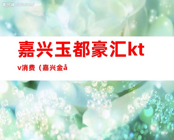 嘉兴玉都豪汇ktv消费(嘉兴金富豪ktv)