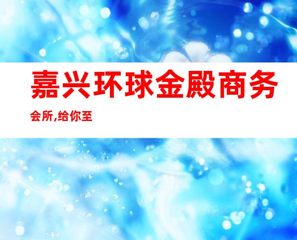 嘉兴环球金殿商务会所,给你至尊娱乐夜总会